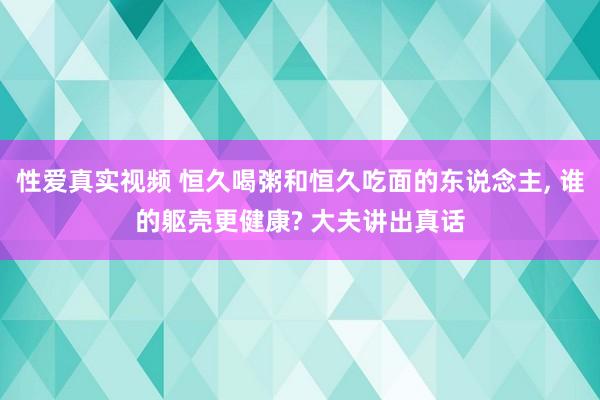 性爱真实视频 恒久喝粥和恒久吃面的东说念主， 谁的躯壳更健康? 大夫讲出真话