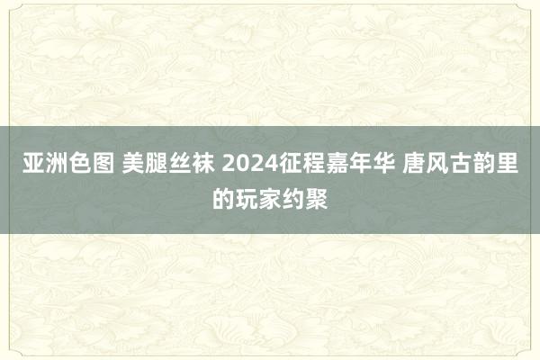 亚洲色图 美腿丝袜 2024征程嘉年华 唐风古韵里的玩家约聚