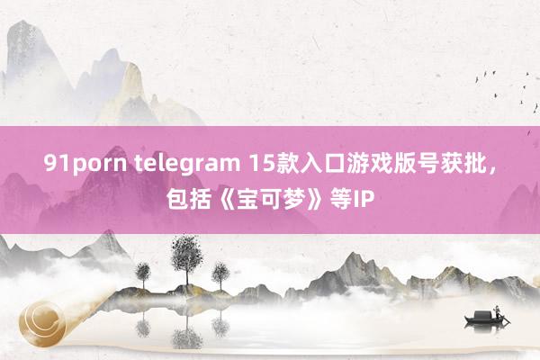 91porn telegram 15款入口游戏版号获批，包括《宝可梦》等IP