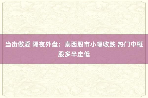 当街做爱 隔夜外盘：泰西股市小幅收跌 热门中概股多半走低