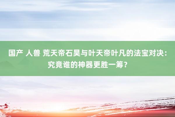 国产 人兽 荒天帝石昊与叶天帝叶凡的法宝对决：究竟谁的神器更胜一筹？