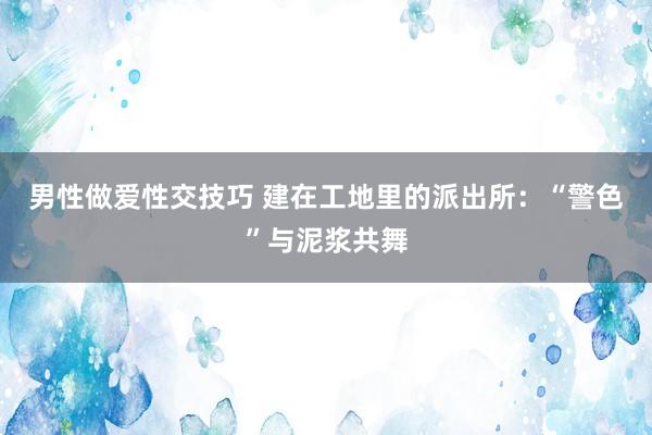 男性做爱性交技巧 建在工地里的派出所：“警色”与泥浆共舞