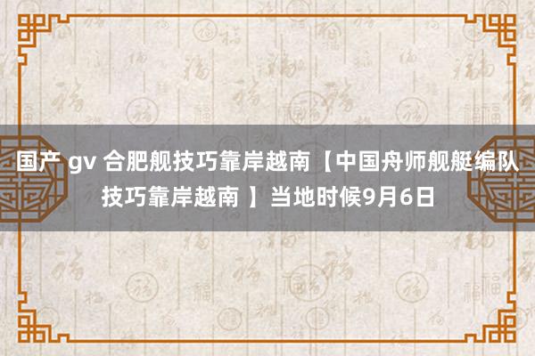 国产 gv 合肥舰技巧靠岸越南【中国舟师舰艇编队技巧靠岸越南 】当地时候9月6日