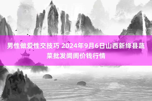 男性做爱性交技巧 2024年9月6日山西新绛县蔬菜批发阛阓价钱行情