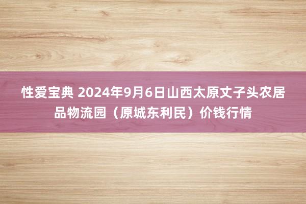 性爱宝典 2024年9月6日山西太原丈子头农居品物流园（原城东利民）价钱行情