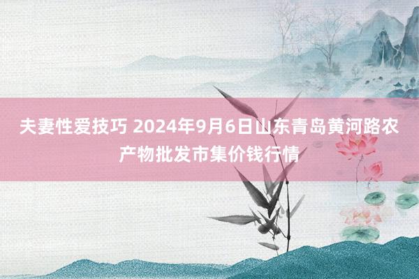 夫妻性爱技巧 2024年9月6日山东青岛黄河路农产物批发市集价钱行情