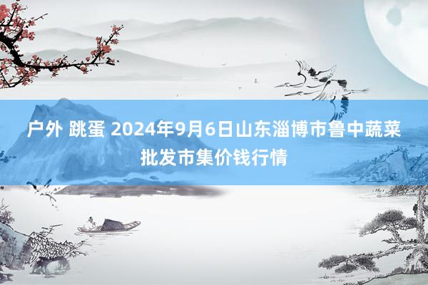 户外 跳蛋 2024年9月6日山东淄博市鲁中蔬菜批发市集价钱行情