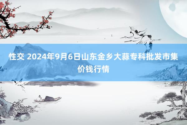 性交 2024年9月6日山东金乡大蒜专科批发市集价钱行情