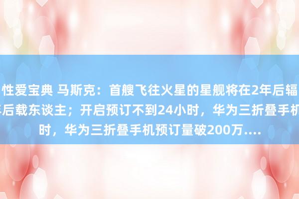 性爱宝典 马斯克：首艘飞往火星的星舰将在2年后辐射，若发扬告成4年后载东谈主；开启预订不到24小时，华为三折叠手机预订量破200万....