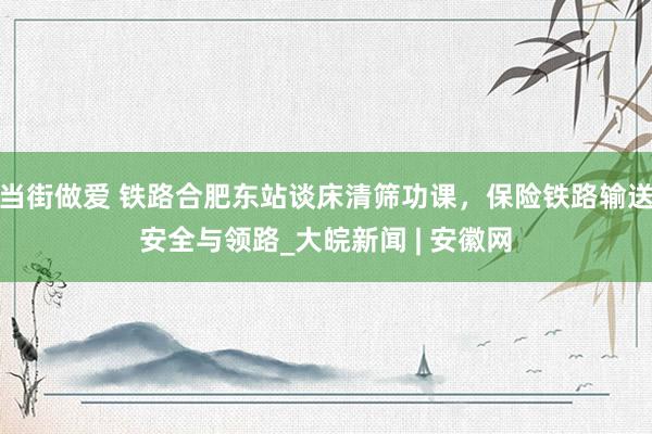 当街做爱 铁路合肥东站谈床清筛功课，保险铁路输送安全与领路_大皖新闻 | 安徽网