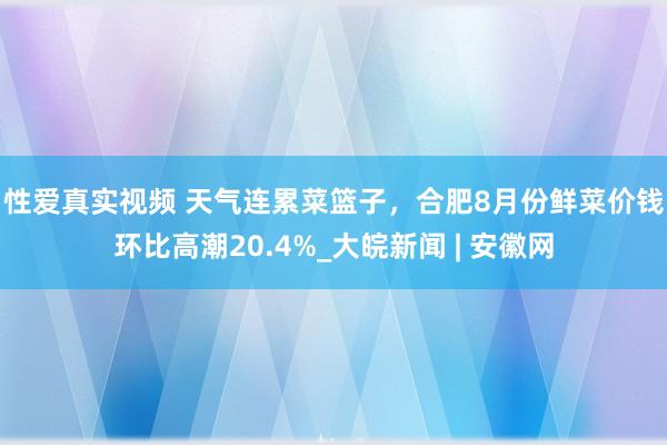 性爱真实视频 ﻿天气连累菜篮子，合肥8月份鲜菜价钱环比高潮20.4%_大皖新闻 | 安徽网