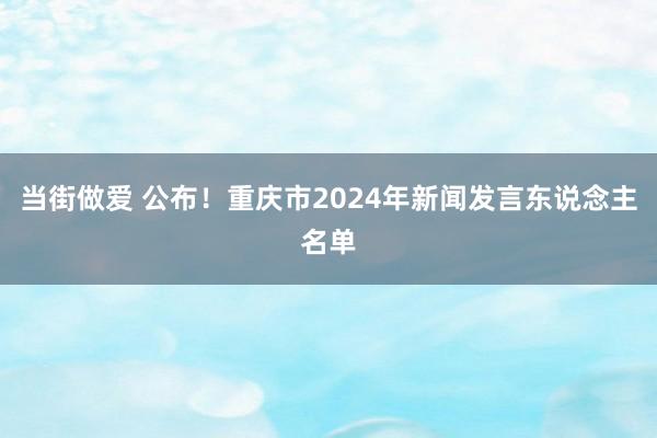 当街做爱 公布！重庆市2024年新闻发言东说念主名单