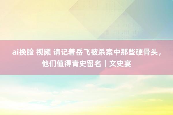 ai换脸 视频 请记着岳飞被杀案中那些硬骨头，他们值得青史留名｜文史宴