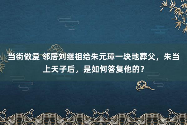 当街做爱 邻居刘继祖给朱元璋一块地葬父，朱当上天子后，是如何答复他的？