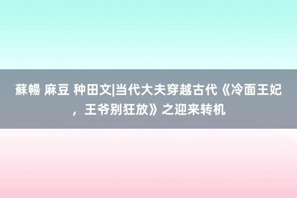 蘇暢 麻豆 种田文|当代大夫穿越古代《冷面王妃，王爷别狂放》之迎来转机