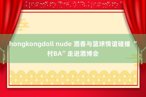 hongkongdoll nude 酒香与篮球情谊碰撞 “村BA”走进酒博会