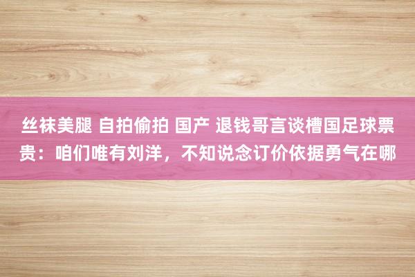 丝袜美腿 自拍偷拍 国产 退钱哥言谈槽国足球票贵：咱们唯有刘洋，不知说念订价依据勇气在哪