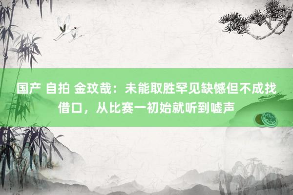 国产 自拍 金玟哉：未能取胜罕见缺憾但不成找借口，从比赛一初始就听到嘘声