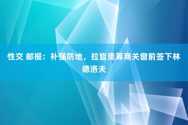 性交 邮报：补强防地，拉皆奥筹商关窗前签下林德洛夫