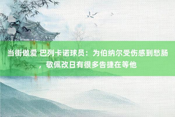 当街做爱 巴列卡诺球员：为伯纳尔受伤感到愁肠，敬佩改日有很多告捷在等他