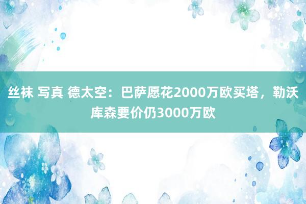 丝袜 写真 德太空：巴萨愿花2000万欧买塔，勒沃库森要价仍3000万欧