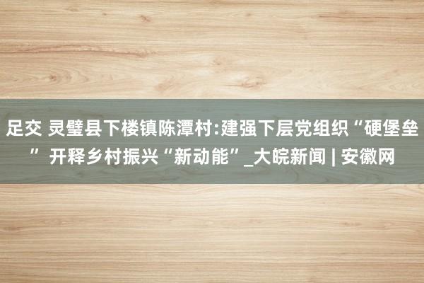 足交 灵璧县下楼镇陈潭村:建强下层党组织“硬堡垒” 开释乡村振兴“新动能”_大皖新闻 | 安徽网