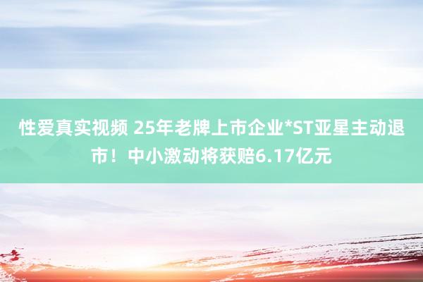 性爱真实视频 25年老牌上市企业*ST亚星主动退市！中小激动将获赔6.17亿元