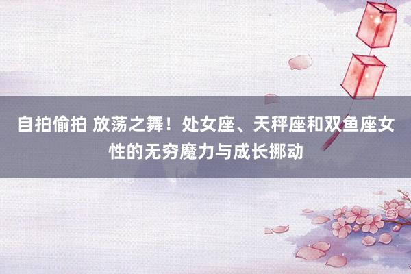 自拍偷拍 放荡之舞！处女座、天秤座和双鱼座女性的无穷魔力与成长挪动