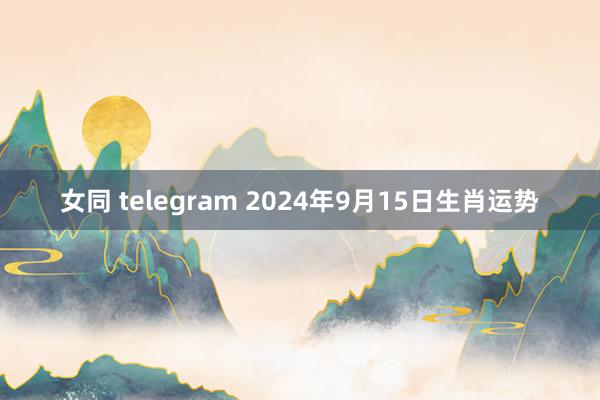 女同 telegram 2024年9月15日生肖运势