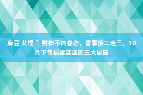 麻豆 艾鲤 ​财神不休眷恋，喜事接二连三，10月下旬福运连连的三大星座