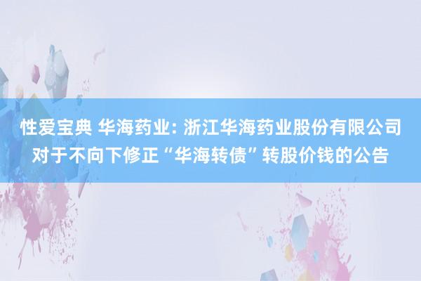 性爱宝典 华海药业: 浙江华海药业股份有限公司对于不向下修正“华海转债”转股价钱的公告