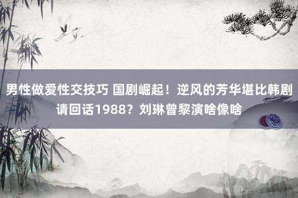 男性做爱性交技巧 国剧崛起！逆风的芳华堪比韩剧请回话1988？刘琳曾黎演啥像啥