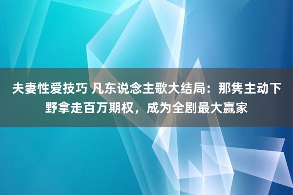 夫妻性爱技巧 凡东说念主歌大结局：那隽主动下野拿走百万期权，成为全剧最大赢家