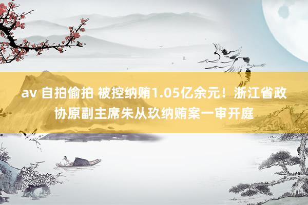 av 自拍偷拍 被控纳贿1.05亿余元！浙江省政协原副主席朱从玖纳贿案一审开庭