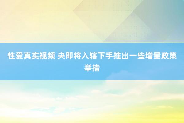 性爱真实视频 央即将入辖下手推出一些增量政策举措