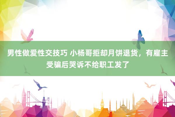 男性做爱性交技巧 小杨哥拒却月饼退货，有雇主受骗后哭诉不给职工发了