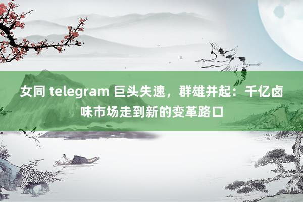 女同 telegram 巨头失速，群雄并起：千亿卤味市场走到新的变革路口