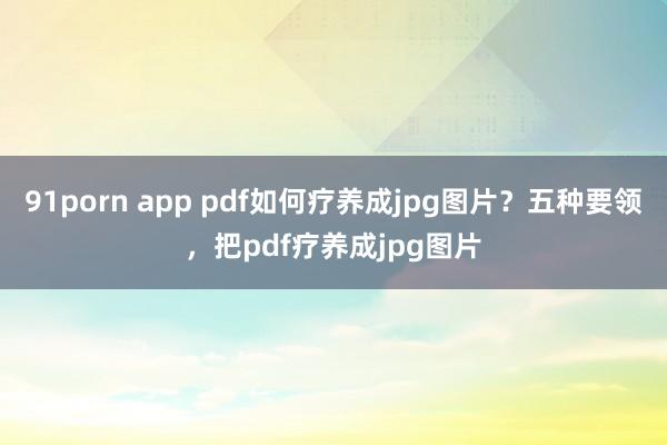 91porn app pdf如何疗养成jpg图片？五种要领，把pdf疗养成jpg图片