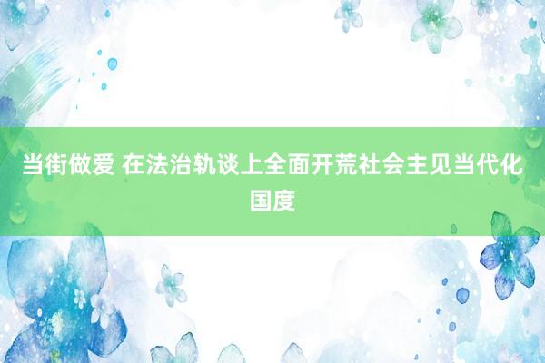 当街做爱 在法治轨谈上全面开荒社会主见当代化国度