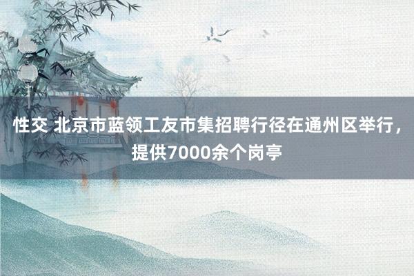 性交 北京市蓝领工友市集招聘行径在通州区举行，提供7000余个岗亭