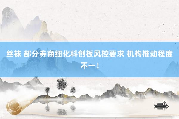 丝袜 部分券商细化科创板风控要求 机构推动程度不一！