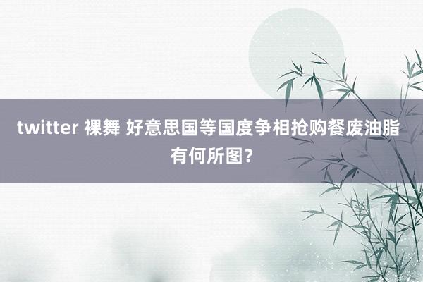 twitter 裸舞 好意思国等国度争相抢购餐废油脂 有何所图？