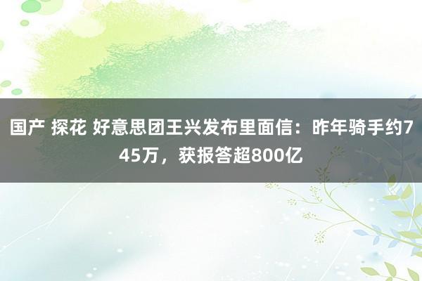 国产 探花 好意思团王兴发布里面信：昨年骑手约745万，获报答超800亿