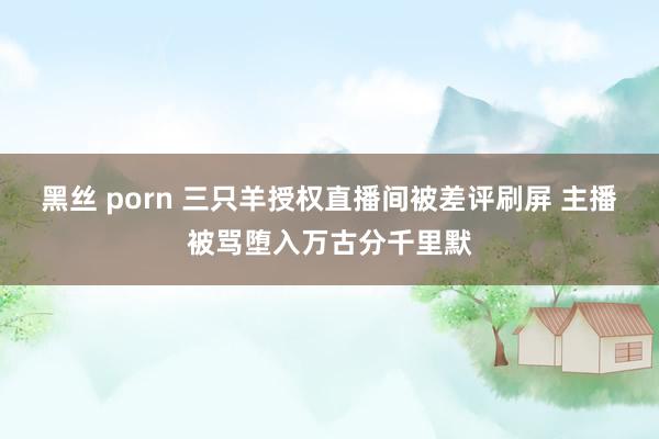 黑丝 porn 三只羊授权直播间被差评刷屏 主播被骂堕入万古分千里默