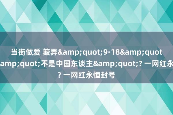 当街做爱 簸弄&quot;9·18&quot;自称&quot;不是中国东谈主&quot;? 一网红永恒封号