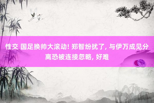 性交 国足换帅大滚动! 郑智纷扰了， 与伊万成见分离恐被连接忽略， 好难