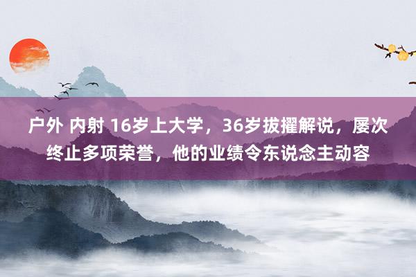 户外 内射 16岁上大学，36岁拔擢解说，屡次终止多项荣誉，他的业绩令东说念主动容