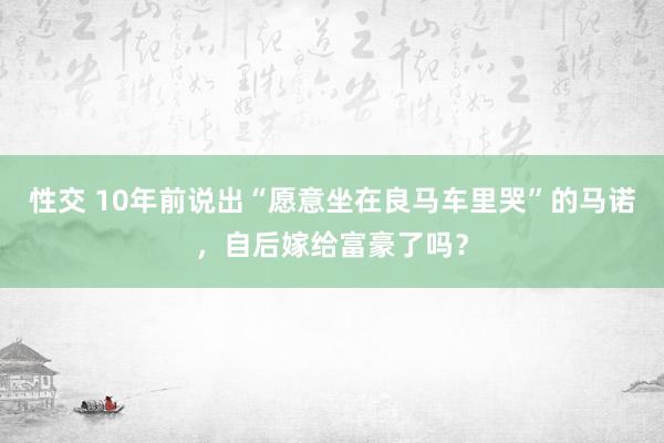 性交 10年前说出“愿意坐在良马车里哭”的马诺，自后嫁给富豪了吗？