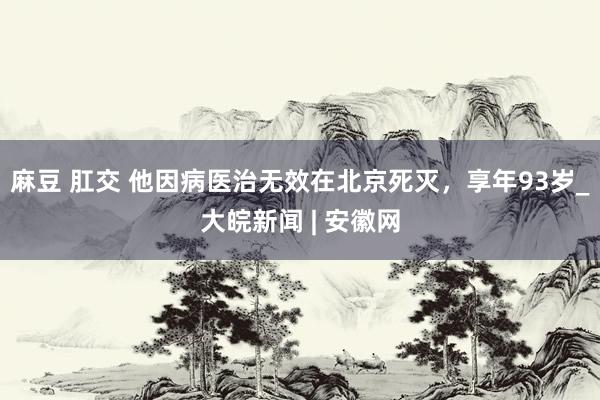 麻豆 肛交 他因病医治无效在北京死灭，享年93岁_大皖新闻 | 安徽网