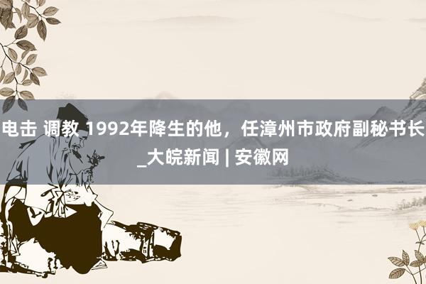 电击 调教 1992年降生的他，任漳州市政府副秘书长_大皖新闻 | 安徽网